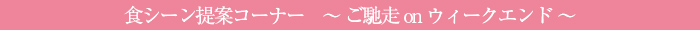 食シーン提案コーナー〜ご馳走onウィークエンド